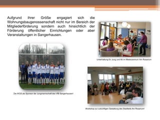 Aufgrund
ihrer
Größe
engagiert
sich
die
Wohnungsbaugenossenschaft nicht nur im Bereich der
Mitgliederförderung sondern auch hinsichtlich der
Förderung öffentlicher Einrichtungen oder aber
Veranstaltungen in Sangerhausen.

Unterhaltung für Jung und Alt im Mieterzentrum Am Rosarium

Die WGS als Sponsor der Jungmannschaft des VfB Sangerhausen!

Workshop zur zukünftigen Gestaltung des Stadtteils Am Rosarium!

 