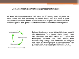 Doch was macht eine Wohnungsgenossenschaft aus?

Bei einer Wohnungsgenossenschaft steht die Förderung ihrer Mitglieder an
erster Stelle. Um eine Wohnung zu mieten, muss man statt einer Kaution
Genossenschaftsanteile zahlen. Dadurch wird man Mitglied der Genossenschaft
und erhält gemäß dem genossenschaftlichen Prinzip das Mitbestimmungsrecht.

Bei der Begründung eines Mietverhältnisses besteht
die sogenannte Dauerklausel. Diese besagt, dass
der Vermieter auf sein Recht zur ordentlichen
Kündigung verzichtet und dem Mieter eine
Dauernutzung zusagt. Der Vermieter hat lediglich
das Recht zur Kündigung im außerordentlichen Fall
(Mietschulden, mieterbedingtes Verhalten u.v.m.).
Prinzipien einer Wohnungsgenossenschaft

 