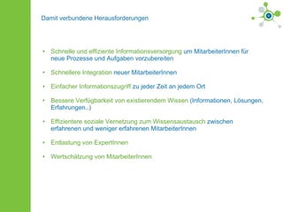 Damit verbundene Herausforderungen Schnelle und effiziente Informationsversorgung  um MitarbeiterInnen für neue Prozesse und Aufgaben vorzubereiten Schnellere Integration  neuer MitarbeiterInnen  Einfacher Informationszugriff  zu jeder Zeit an jedem Ort Bessere Verfügbarkeit von existierendem Wissen  (Informationen, Lösungen, Erfahrungen..) Effizientere soziale Vernetzung zum Wissensaustausch  zwischen erfahrenen und weniger erfahrenen MitarbeiterInnen Entlastung von ExpertInnen Wertschätzung von MitarbeiterInnen 