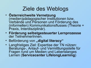 Ziele des Weblogs Österreichweite Vernetzung  (medien)pädagogischer Institutionen bzw. Verbände und Personen und Förderung des (informellen) Kommunikationsflusses (Theorie + Praxis, Interdisziplinär).  Förderung selbstgesteuerter Lernprozesse  der TeilnehmerInnen.  Beförderung von  „digital literacy“ Langfristiges Ziel: Expertise der TN nützen: Beratungs-, Anlauf- und Vermittlungsstelle für Fragen rund um Medien und Lebenslanges Lernen ( Servicecenter LifelongLearning ) 