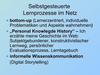 Selbstgesteuerte  Lernprozesse im Netz bottom-up  (Lernerzentriert, individuelle Problematiken und Aspekte wahrnehmen ) „ Personal Knowlegde History“ –  Ich erzähle meine Geschichte im Web:   Subjektgebundener, konstruktivistischer Lernweg, persönlicher Evaluationsprozess, Lerntagebuch informelle Wissenskommunikation   ( Digital Storytelling) 