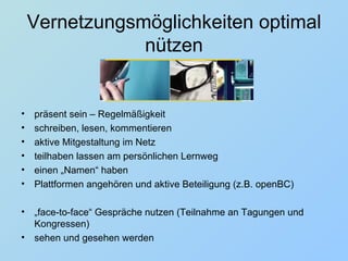 Vernetzungsmöglichkeiten optimal nützen präsent sein – Regelmäßigkeit schreiben, lesen, kommentieren aktive Mitgestaltung im Netz  teilhaben lassen am persönlichen Lernweg einen „Namen“ haben Plattformen angehören und aktive Beteiligung (z.B. openBC) „ face-to-face“ Gespräche nutzen (Teilnahme an Tagungen und Kongressen) sehen und gesehen werden 