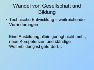 Wandel von Gesellschaft und Bildung Technische Entwicklung – weitreichende Veränderungen  Eine Ausbildung allein genügt nicht mehr, neue Kompetenzen und ständige Weiterbildung ist gefordert… 