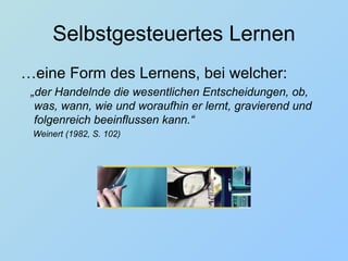 Selbstgesteuertes Lernen … eine Form des Lernens, bei welcher: „ der Handelnde die wesentlichen Entscheidungen, ob, was, wann, wie und woraufhin er lernt, gravierend und folgenreich beeinflussen kann.“  Weinert (1982, S. 102) 