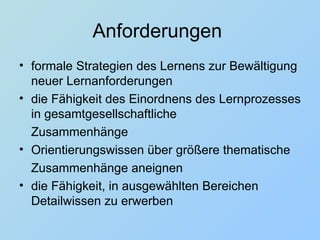 Anforderungen  formale Strategien des Lernens zur Bewältigung neuer Lernanforderungen die Fähigkeit des Einordnens des Lernprozesses in gesamtgesellschaftliche Zusammenhänge  Orientierungswissen über größere thematische Zusammenhänge aneignen die Fähigkeit, in ausgewählten Bereichen Detailwissen zu erwerben 