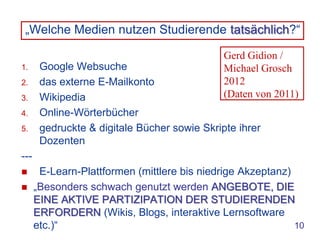 „Welche Medien nutzen Studierende tatsächlich?“

                                              Gerd Gidion /
1.     Google Websuche                        Michael Grosch
2.     das externe E-Mailkonto                2012
3.     Wikipedia                              (Daten von 2011)
4.     Online-Wörterbücher
5.     gedruckte & digitale Bücher sowie Skripte ihrer
       Dozenten
---
      E-Learn-Plattformen (mittlere bis niedrige Akzeptanz)
     „Besonders schwach genutzt werden ANGEBOTE, DIE
      EINE AKTIVE PARTIZIPATION DER STUDIERENDEN
      ERFORDERN (Wikis, Blogs, interaktive Lernsoftware
      etc.)“                                                 10
 