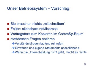Unser Betriebssystem – Vorschlag


   Sie brauchen nichts „mitschreiben“
   Folien: slideshare.net/lisarosa
   Vortragstext zum Kopieren im CommSy-Raum
   stattdessen Fragen notieren
    Verständnisfragen laufend reinrufen
    Einwände und eigene Statements anschließend
    Wenn die Unterscheidung nicht geht, macht es nichts


                                                      3
 