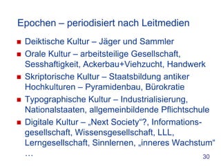 Epochen – periodisiert nach Leitmedien
   Deiktische Kultur – Jäger und Sammler
   Orale Kultur – arbeitsteilige Gesellschaft,
    Sesshaftigkeit, Ackerbau+Viehzucht, Handwerk
   Skriptorische Kultur – Staatsbildung antiker
    Hochkulturen – Pyramidenbau, Bürokratie
   Typographische Kultur – Industrialisierung,
    Nationalstaaten, allgemeinbildende Pflichtschule
   Digitale Kultur – „Next Society“?, Informations-
    gesellschaft, Wissensgesellschaft, LLL,
    Lerngesellschaft, Sinnlernen, „inneres Wachstum“
    …                                                30
 