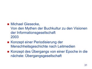    Michael Giesecke,
    Von den Mythen der Buchkultur zu den Visionen
    der Informationsgesellschaft
    2003
   Konzept einer Periodisierung der
    Menschheitsgeschichte nach Leitmedien
   Konzept des Übergangs von einer Epoche in die
    nächste: Übergangsgesellschaft

                                               31
 