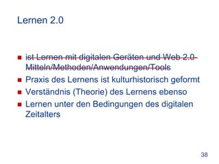 Lernen 2.0


   ist Lernen mit digitalen Geräten und Web 2.0-
    Mitteln/Methoden/Anwendungen/Tools
   Praxis des Lernens ist kulturhistorisch geformt
   Verständnis (Theorie) des Lernens ebenso
   Lernen unter den Bedingungen des digitalen
    Zeitalters



                                                      38
 