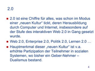 2.0

   2.0 ist eine Chiffre für alles, was schon im Modus
    einer „neuen Kultur“ tickt, deren Herausbildung
    durch Computer und Internet, insbesondere auf
    der Stufe des interaktiven Web 2.0 in Gang gesetzt
    wurde.
   Web 2.0, Enterprise 2.0, Politik 2.0, Lernen 2.0 …
   Hauptmerkmal dieser „neuen Kultur“ ist v.a.
    erhöhte Partizipation der Teilnehmer in sozialen
    Systemen, wo bisher ein Geber-Nehmer –
    Dualismus bestand.
                                                  4
 