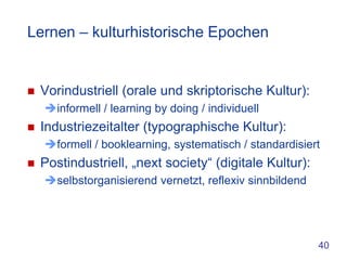 Lernen – kulturhistorische Epochen


   Vorindustriell (orale und skriptorische Kultur):
    informell / learning by doing / individuell
   Industriezeitalter (typographische Kultur):
    formell / booklearning, systematisch / standardisiert
   Postindustriell, „next society“ (digitale Kultur):
    selbstorganisierend vernetzt, reflexiv sinnbildend




                                                          40
 