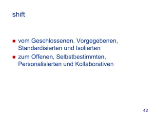 shift


   vom Geschlossenen, Vorgegebenen,
    Standardisierten und Isolierten
   zum Offenen, Selbstbestimmten,
    Personalisierten und Kollaborativen




                                          42
 