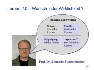 Lernen 2.0 – Wunsch oder Wirklichkeit ?

                       Hakims Lernwelten
                     Schule:       Familie:
                     formelles     informelles
                     Lernen        Lernen

                   Mopedgang:      Jugendtreff:
                   wildes Lernen   non formelles
                                   Lernen




                Prof. Dr. Benedikt Sturzenhecker
                                                   43
 