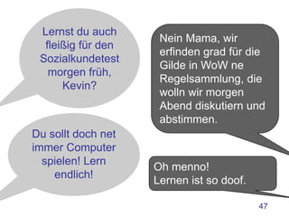 Lernst du auch
                     Nein Mama, wir
  fleißig für den
                     erfinden grad für die
 Sozialkundetest
                     Gilde in WoW ne
   morgen früh,
                     Regelsammlung, die
      Kevin?
                     wolln wir morgen
                     Abend diskutiern und
                     abstimmen.
Du sollt doch net
immer Computer
  spielen! Lern
                    Oh menno!
    endlich!
                    Lernen ist so doof.

                                          47
 