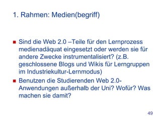 1. Rahmen: Medien(begriff)


   Sind die Web 2.0 –Teile für den Lernprozess
    medienadäquat eingesetzt oder werden sie für
    andere Zwecke instrumentalisiert? (z.B.
    geschlossene Blogs und Wikis für Lerngruppen
    im Industriekultur-Lernmodus)
   Benutzen die Studierenden Web 2.0-
    Anwendungen außerhalb der Uni? Wofür? Was
    machen sie damit?

                                               49
 