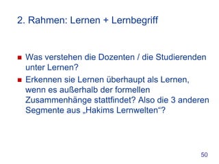 2. Rahmen: Lernen + Lernbegriff


   Was verstehen die Dozenten / die Studierenden
    unter Lernen?
   Erkennen sie Lernen überhaupt als Lernen,
    wenn es außerhalb der formellen
    Zusammenhänge stattfindet? Also die 3 anderen
    Segmente aus „Hakims Lernwelten“?




                                              50
 