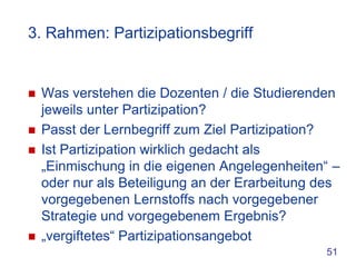 3. Rahmen: Partizipationsbegriff


   Was verstehen die Dozenten / die Studierenden
    jeweils unter Partizipation?
   Passt der Lernbegriff zum Ziel Partizipation?
   Ist Partizipation wirklich gedacht als
    „Einmischung in die eigenen Angelegenheiten“ –
    oder nur als Beteiligung an der Erarbeitung des
    vorgegebenen Lernstoffs nach vorgegebener
    Strategie und vorgegebenem Ergebnis?
   „vergiftetes“ Partizipationsangebot
                                                51
 