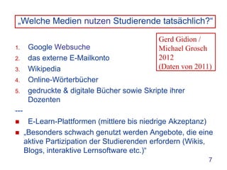 „Welche Medien nutzen Studierende tatsächlich?“

                                              Gerd Gidion /
1.     Google Websuche                        Michael Grosch
2.     das externe E-Mailkonto                2012
3.     Wikipedia                              (Daten von 2011)
4.     Online-Wörterbücher
5.     gedruckte & digitale Bücher sowie Skripte ihrer
       Dozenten
---
      E-Learn-Plattformen (mittlere bis niedrige Akzeptanz)
     „Besonders schwach genutzt werden Angebote, die eine
      aktive Partizipation der Studierenden erfordern (Wikis,
      Blogs, interaktive Lernsoftware etc.)“
                                                             7
 