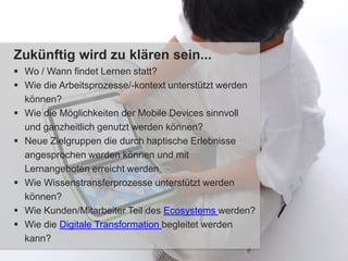 Zukünftig wird zu klären sein...
 Wo / Wann findet Lernen statt?
 Wie die Arbeitsprozesse/-kontext unterstützt werden
können?
 Wie die Möglichkeiten der Mobile Devices sinnvoll
und ganzheitlich genutzt werden können?
 Neue Zielgruppen die durch haptische Erlebnisse
angesprochen werden können und mit
Lernangeboten erreicht werden
 Wie Wissenstransferprozesse unterstützt werden
können?
 Wie Kunden/Mitarbeiter Teil des Ecosystems werden?
 Wie die Digitale Transformation begleitet werden
kann?
 
