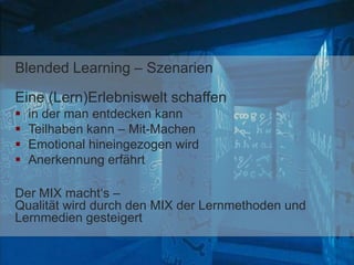Blended Learning – Szenarien
Eine (Lern)Erlebniswelt schaffen
 in der man entdecken kann
 Teilhaben kann – Mit-Machen
 Emotional hineingezogen wird
 Anerkennung erfährt
Der MIX macht‘s –
Qualität wird durch den MIX der Lernmethoden und
Lernmedien gesteigert
 