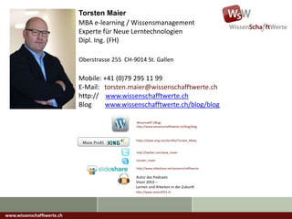 Torsten Maier
Mobile: +41 (0)79 295 11 99
E-Mail: torsten.maier@wissenschafftwerte.ch
http:// www.wissenschafftwerte.ch
Blog www.wissenschafftwerte.ch/blog/blog
Oberstrasse 255 CH-9014 St. Gallen
MBA e-learning / Wissensmanagement
Experte für Neue Lerntechnologien
Dipl. Ing. (FH)
https://www.xing.com/profile/Torsten_Maier
Autor des Podcasts
Vison 2053 –
Lernen und Arbeiten in der Zukunft
http://www.vision2053.ch
http://twitter.com/wsw_maier
torsten_maier
http://www.slideshare.net/wissenschafftwerte
WissensART (Blog)
http://www.wissenschafftwerte.ch/blog/blog
www.wissenschafftwerte.ch
 