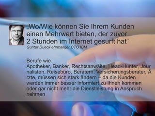 „Wo/Wie können Sie Ihrem Kunden
einen Mehrwert bieten, der zuvor
2 Stunden im Internet gesurft hat“
Gunter Dueck ehrmaliger CTO IBM
Berufe wie
Apotheker, Banker, Rechtsanwälte, Head‐Hunter, Jour
nalisten, Reisebüro, Beratern, Versicherungsberater, Ä
rzte, müssen sich stark ändern – da die Kunden
werden immer besser informiert zu Ihnen kommen
oder gar nicht mehr die Dienstleistung in Anspruch
nehmen
 