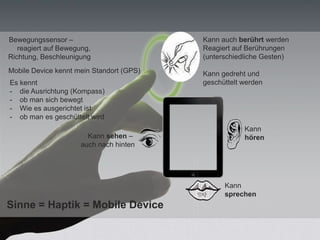 Kann auch berührt werden
Reagiert auf Berührungen
(unterschiedliche Gesten)
Kann gedreht und
geschüttelt werden
Kann
hören
Es kennt
- die Ausrichtung (Kompass)
- ob man sich bewegt
- Wie es ausgerichtet ist
- ob man es geschüttelt wird
Kann
sprechen
Kann sehen –
auch nach hinten
Bewegungssensor –
reagiert auf Bewegung,
Richtung, Beschleunigung
Mobile Device kennt mein Standort (GPS)
Sinne = Haptik = Mobile Device
 