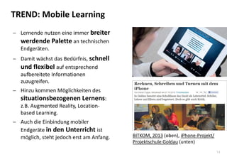 14
TREND: Mobile Learning
 Lernende nutzen eine immer breiter
werdende Palette an technischen
Endgeräten.
 Damit wächst das Bedürfnis, schnell
und flexibel auf entsprechend
aufbereitete Informationen
zuzugreifen.
 Hinzu kommen Möglichkeiten des
situationsbezogenen Lernens:
z.B. Augmented Reality, Location-
based Learning.
 Auch die Einbindung mobiler
Endgeräte in den Unterricht ist
möglich, steht jedoch erst am Anfang. BITKOM, 2013 (oben), iPhone-Projekt/
Projektschule Goldau (unten)
 