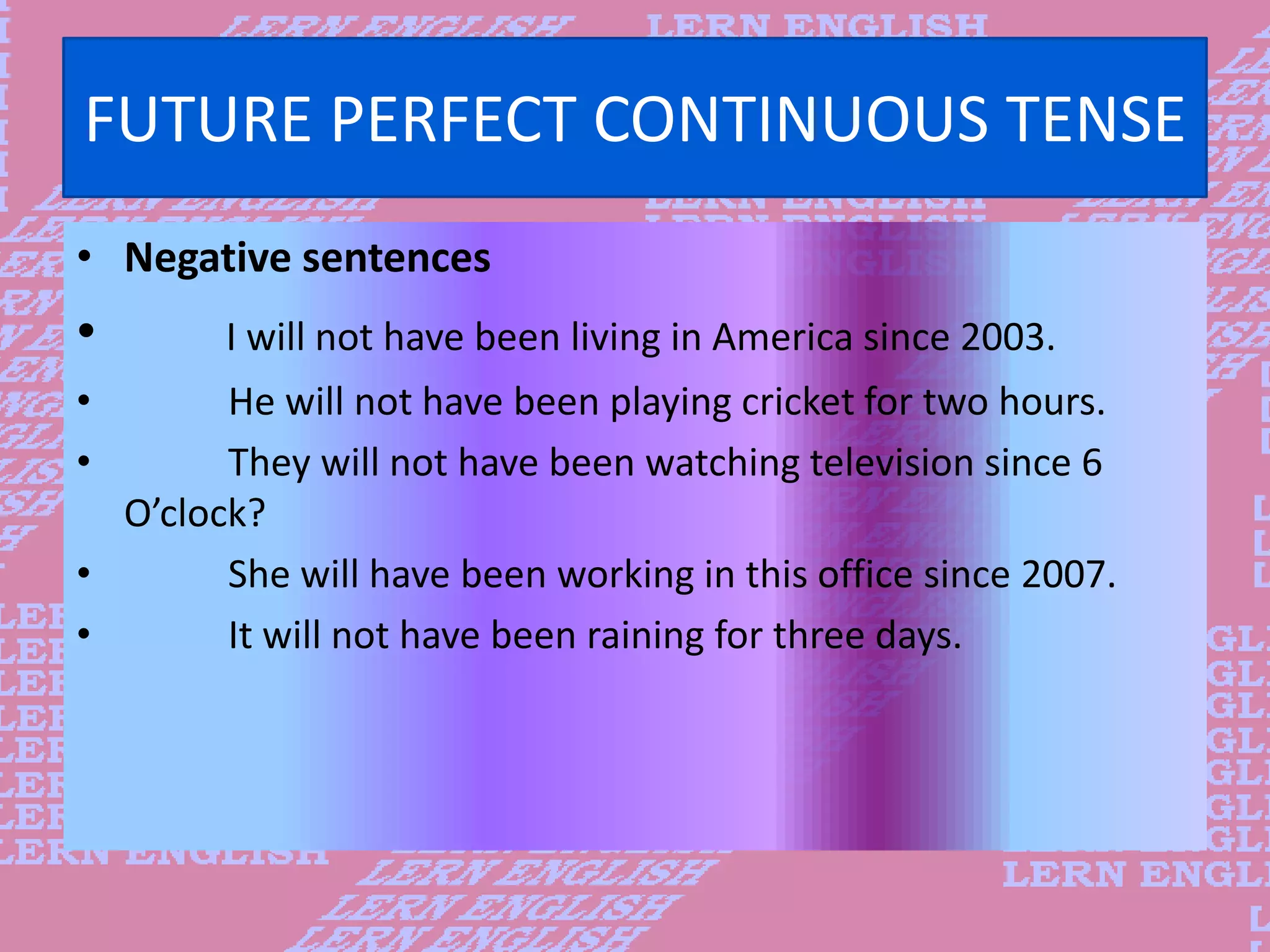 FUTURE PERFECT CONTINUOUS TENSE
&bull; Negative sentences
&bull; I will not have been living in America since 2003.
&bull; He will not have been playing cricket for two hours.
&bull; They will not have been watching television since 6
O&rsquo;clock?
&bull; She will have been working in this office since 2007.
&bull; It will not have been raining for three days.
 
