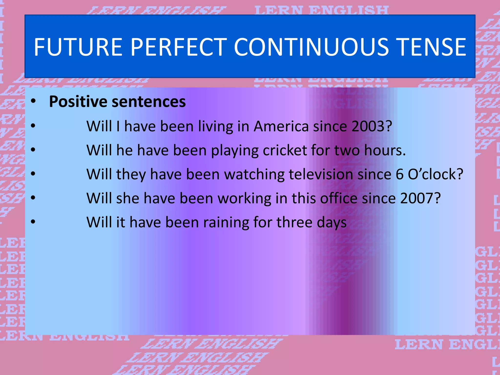 FUTURE PERFECT CONTINUOUS TENSE
&bull; Positive sentences
&bull; Will I have been living in America since 2003?
&bull; Will he have been playing cricket for two hours.
&bull; Will they have been watching television since 6 O&rsquo;clock?
&bull; Will she have been working in this office since 2007?
&bull; Will it have been raining for three days
 