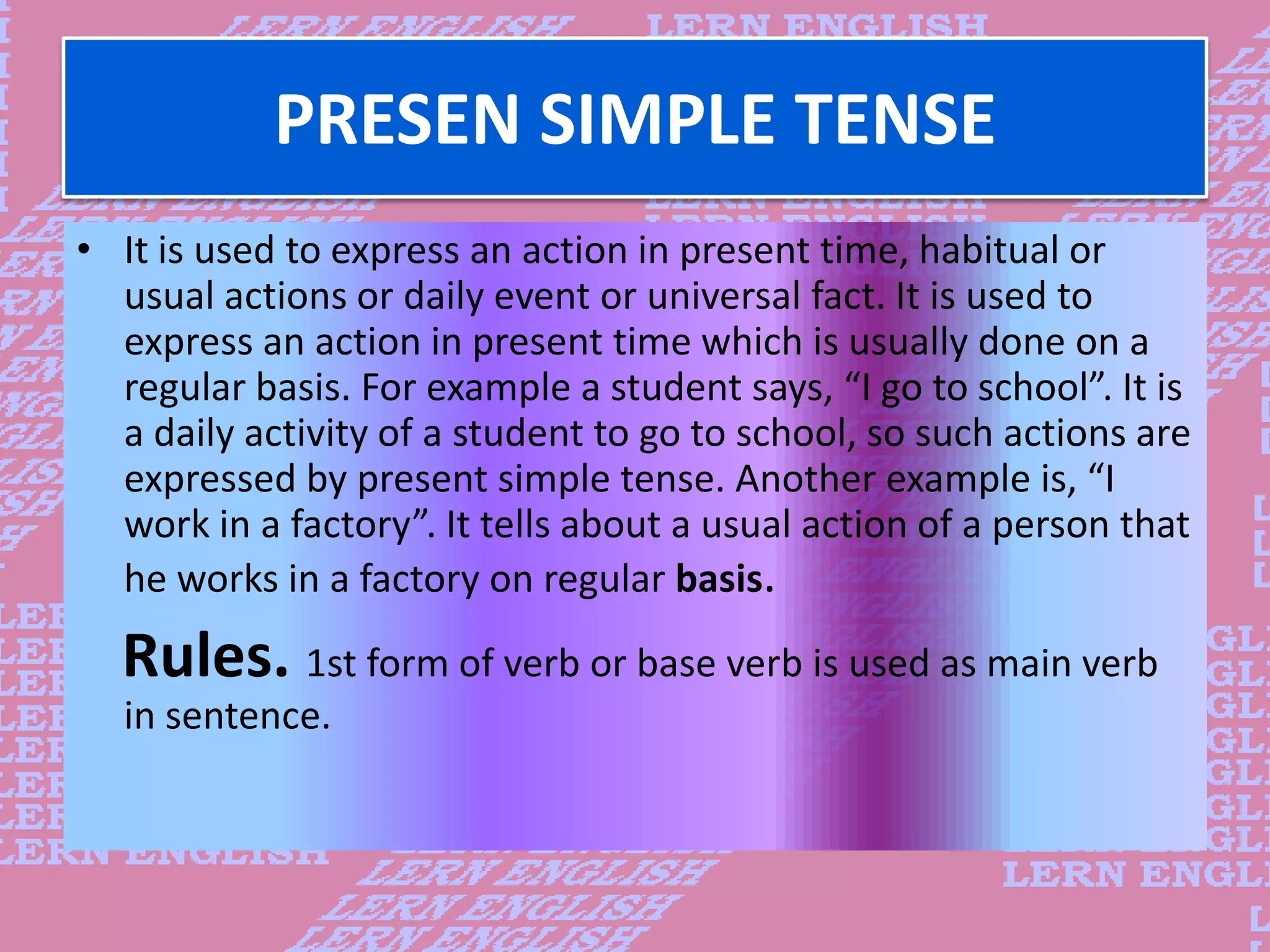 PRESEN SIMPLE TENSE
&bull; It is used to express an action in present time, habitual or
usual actions or daily event or universal fact. It is used to
express an action in present time which is usually done on a
regular basis. For example a student says, &ldquo;I go to school&rdquo;. It is
a daily activity of a student to go to school, so such actions are
expressed by present simple tense. Another example is, &ldquo;I
work in a factory&rdquo;. It tells about a usual action of a person that
he works in a factory on regular basis.
Rules. 1st form of verb or base verb is used as main verb
in sentence.
 