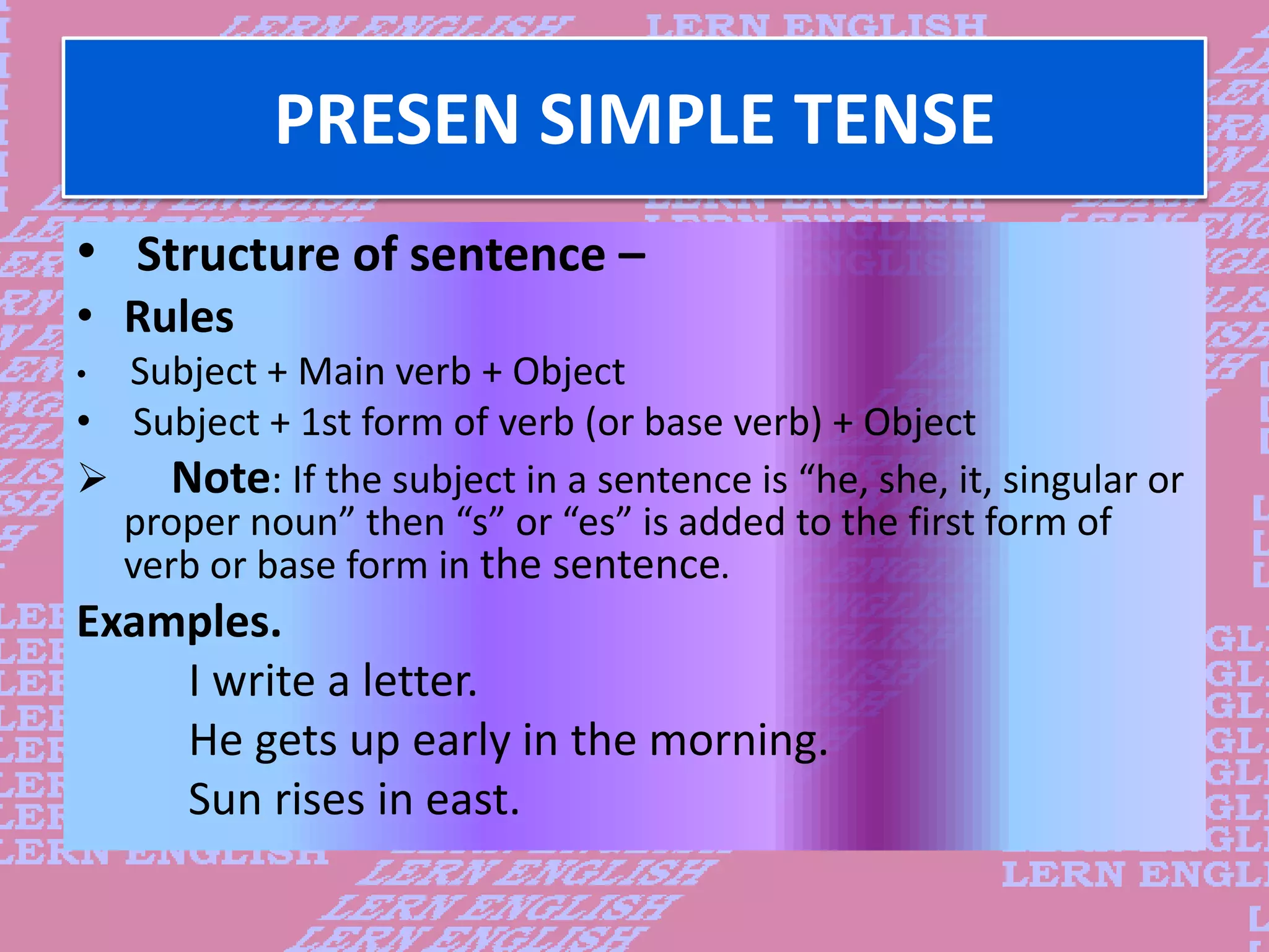PRESEN SIMPLE TENSE
&bull; Structure of sentence &ndash;
&bull; Rules
&bull; Subject + Main verb + Object
&bull; Subject + 1st form of verb (or base verb) + Object
 Note: If the subject in a sentence is &ldquo;he, she, it, singular or
proper noun&rdquo; then &ldquo;s&rdquo; or &ldquo;es&rdquo; is added to the first form of
verb or base form in the sentence.
Examples.
I write a letter.
He gets up early in the morning.
Sun rises in east.
 