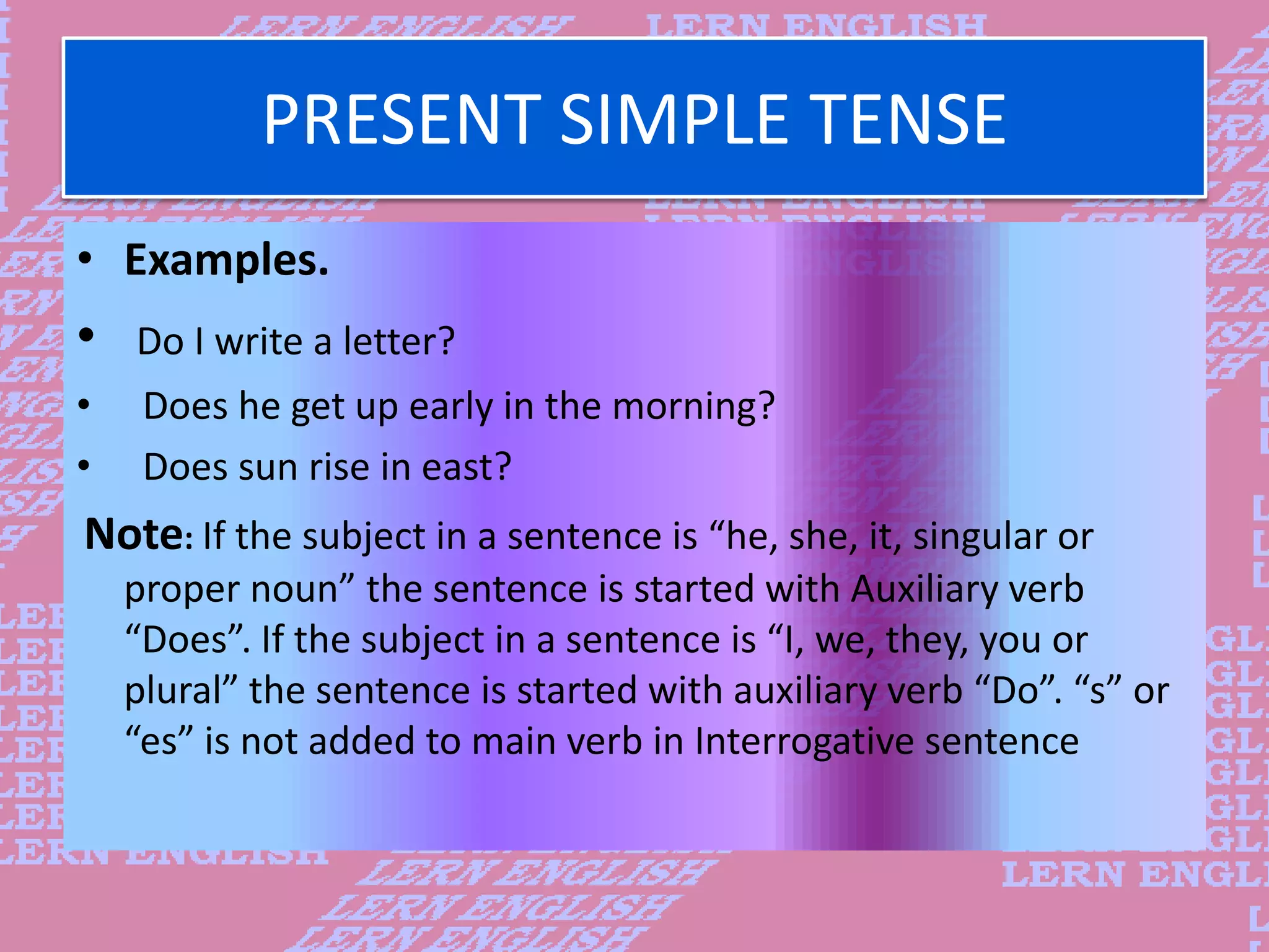 PRESENT SIMPLE TENSE
&bull; Examples.
&bull; Do I write a letter?
&bull; Does he get up early in the morning?
&bull; Does sun rise in east?
Note: If the subject in a sentence is &ldquo;he, she, it, singular or
proper noun&rdquo; the sentence is started with Auxiliary verb
&ldquo;Does&rdquo;. If the subject in a sentence is &ldquo;I, we, they, you or
plural&rdquo; the sentence is started with auxiliary verb &ldquo;Do&rdquo;. &ldquo;s&rdquo; or
&ldquo;es&rdquo; is not added to main verb in Interrogative sentence
 