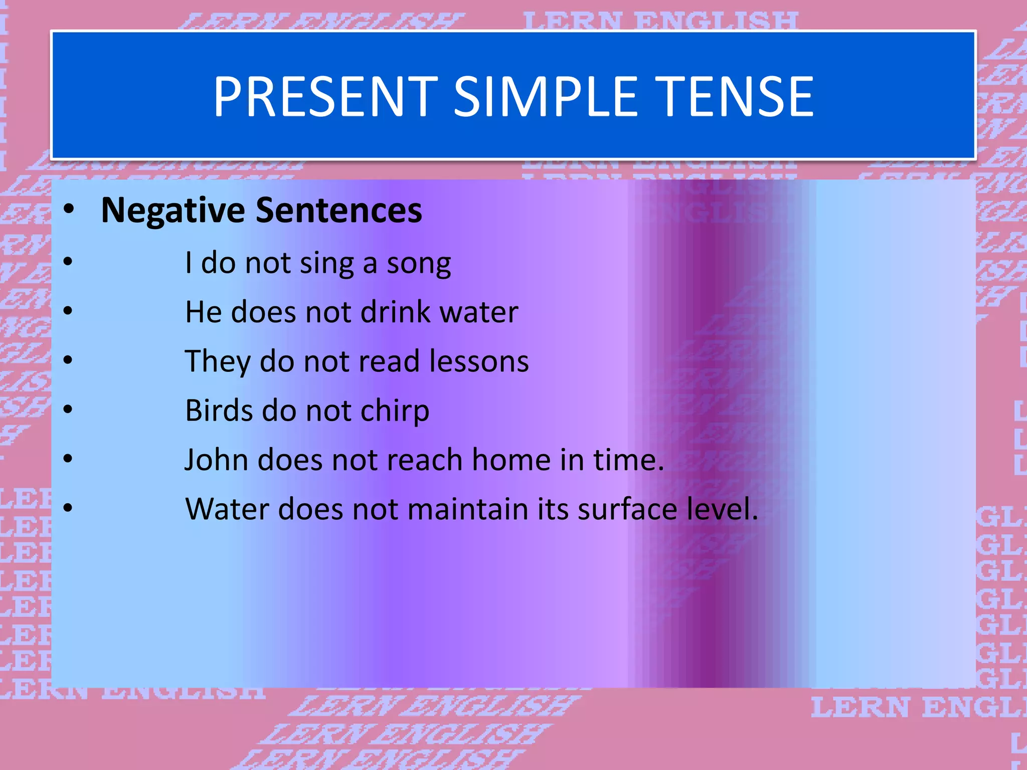 PRESENT SIMPLE TENSE
&bull; Negative Sentences
&bull; I do not sing a song
&bull; He does not drink water
&bull; They do not read lessons
&bull; Birds do not chirp
&bull; John does not reach home in time.
&bull; Water does not maintain its surface level.
 