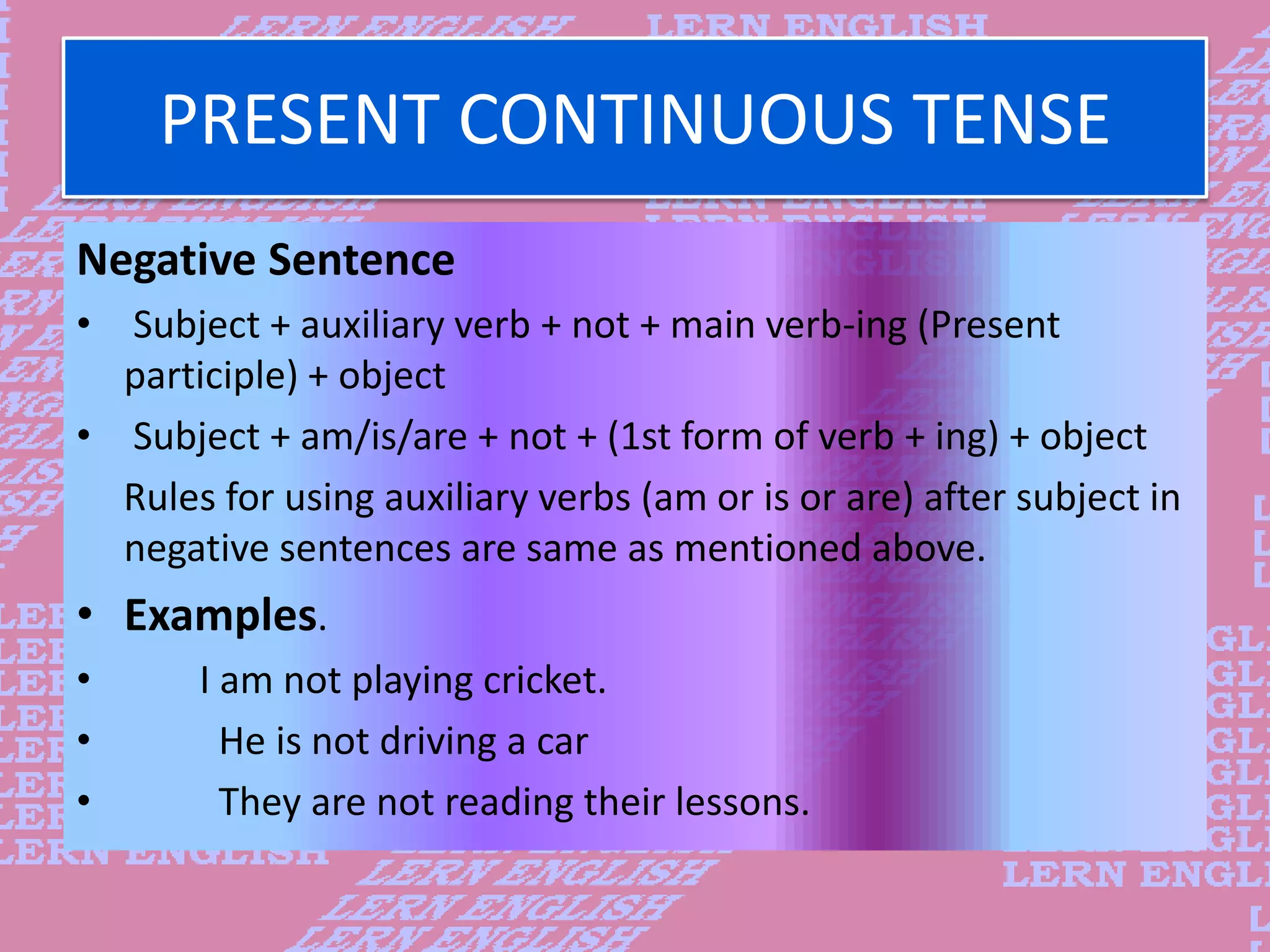 PRESENT CONTINUOUS TENSE
Negative Sentence
&bull; Subject + auxiliary verb + not + main verb-ing (Present
participle) + object
&bull; Subject + am/is/are + not + (1st form of verb + ing) + object
Rules for using auxiliary verbs (am or is or are) after subject in
negative sentences are same as mentioned above.
&bull; Examples.
&bull; I am not playing cricket.
&bull; He is not driving a car
&bull; They are not reading their lessons.
 