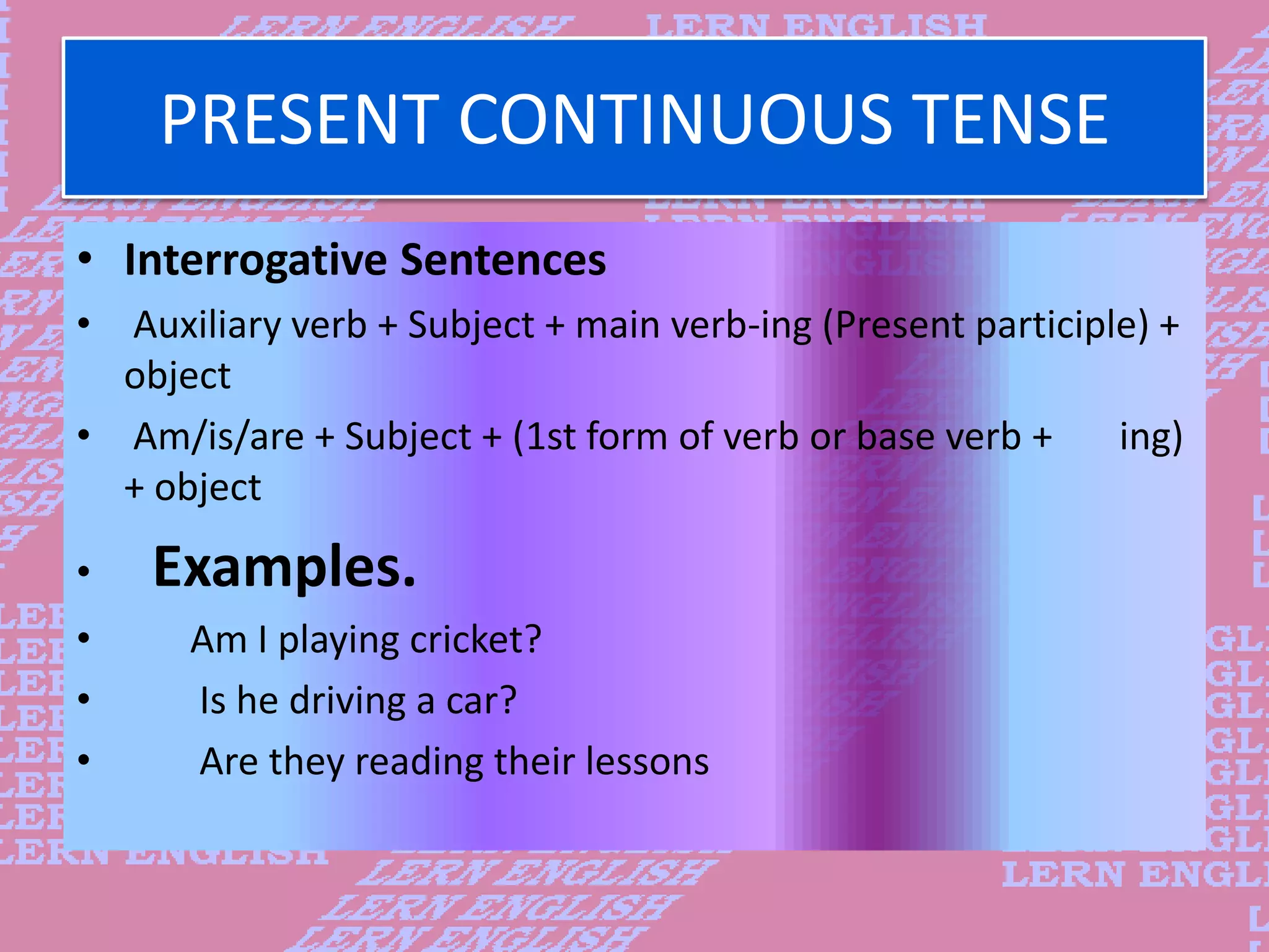PRESENT CONTINUOUS TENSE
&bull; Interrogative Sentences
&bull; Auxiliary verb + Subject + main verb-ing (Present participle) +
object
&bull; Am/is/are + Subject + (1st form of verb or base verb + ing)
+ object
&bull; Examples.
&bull; Am I playing cricket?
&bull; Is he driving a car?
&bull; Are they reading their lessons
 