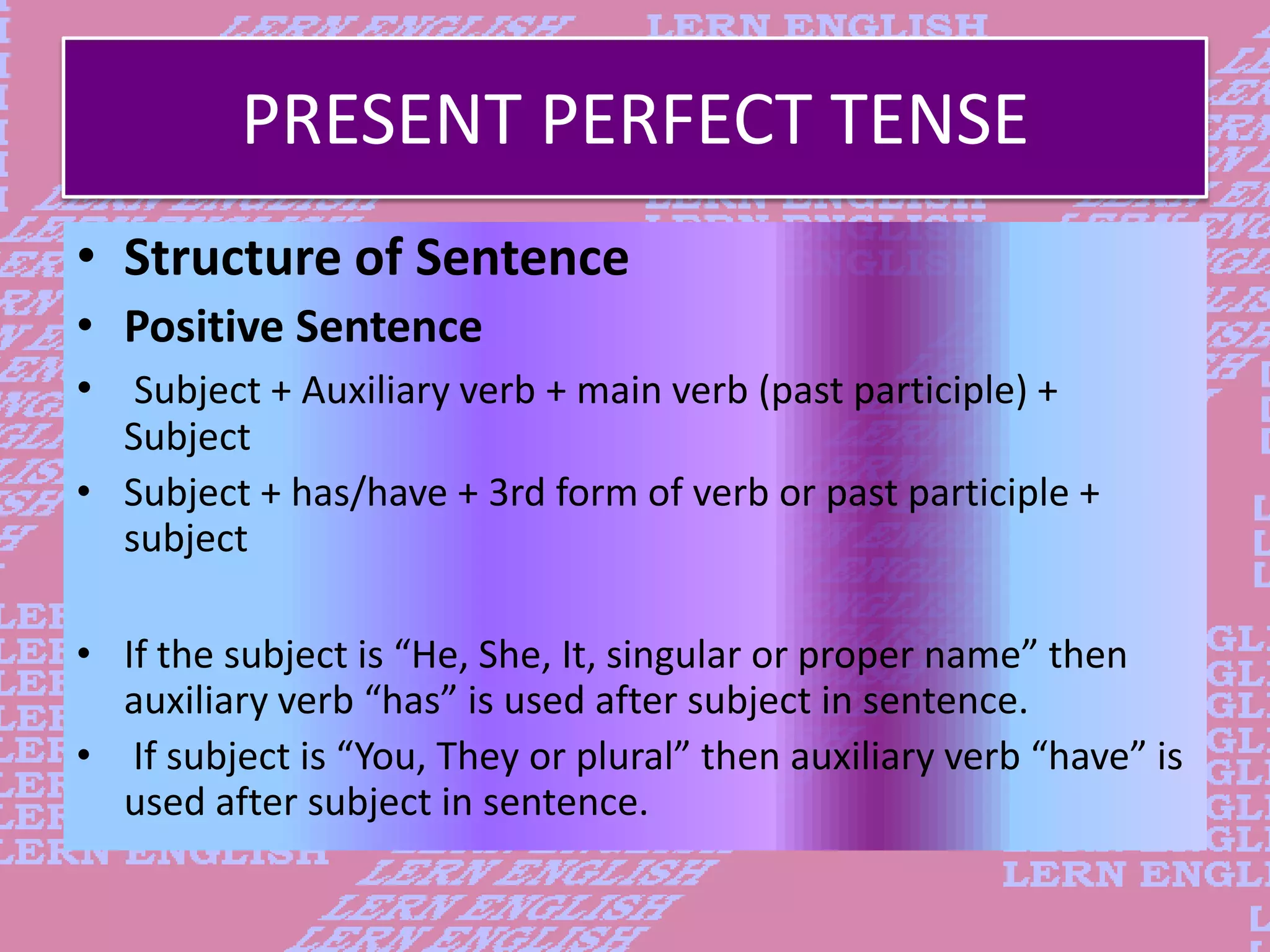 PRESENT PERFECT TENSE
&bull; Structure of Sentence
&bull; Positive Sentence
&bull; Subject + Auxiliary verb + main verb (past participle) +
Subject
&bull; Subject + has/have + 3rd form of verb or past participle +
subject
&bull; If the subject is &ldquo;He, She, It, singular or proper name&rdquo; then
auxiliary verb &ldquo;has&rdquo; is used after subject in sentence.
&bull; If subject is &ldquo;You, They or plural&rdquo; then auxiliary verb &ldquo;have&rdquo; is
used after subject in sentence.
 