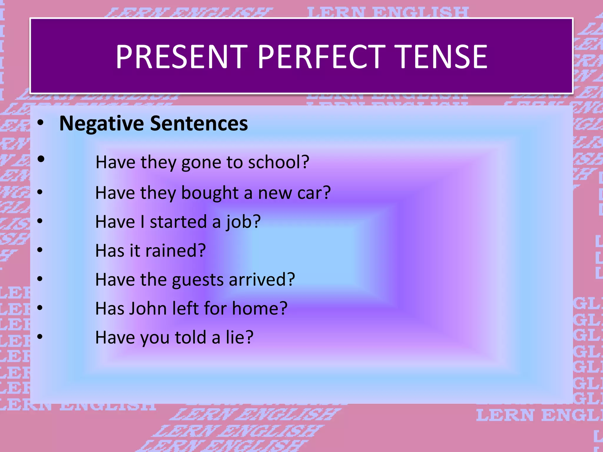 PRESENT PERFECT TENSE
&bull; Negative Sentences
&bull; Have they gone to school?
&bull; Have they bought a new car?
&bull; Have I started a job?
&bull; Has it rained?
&bull; Have the guests arrived?
&bull; Has John left for home?
&bull; Have you told a lie?
 