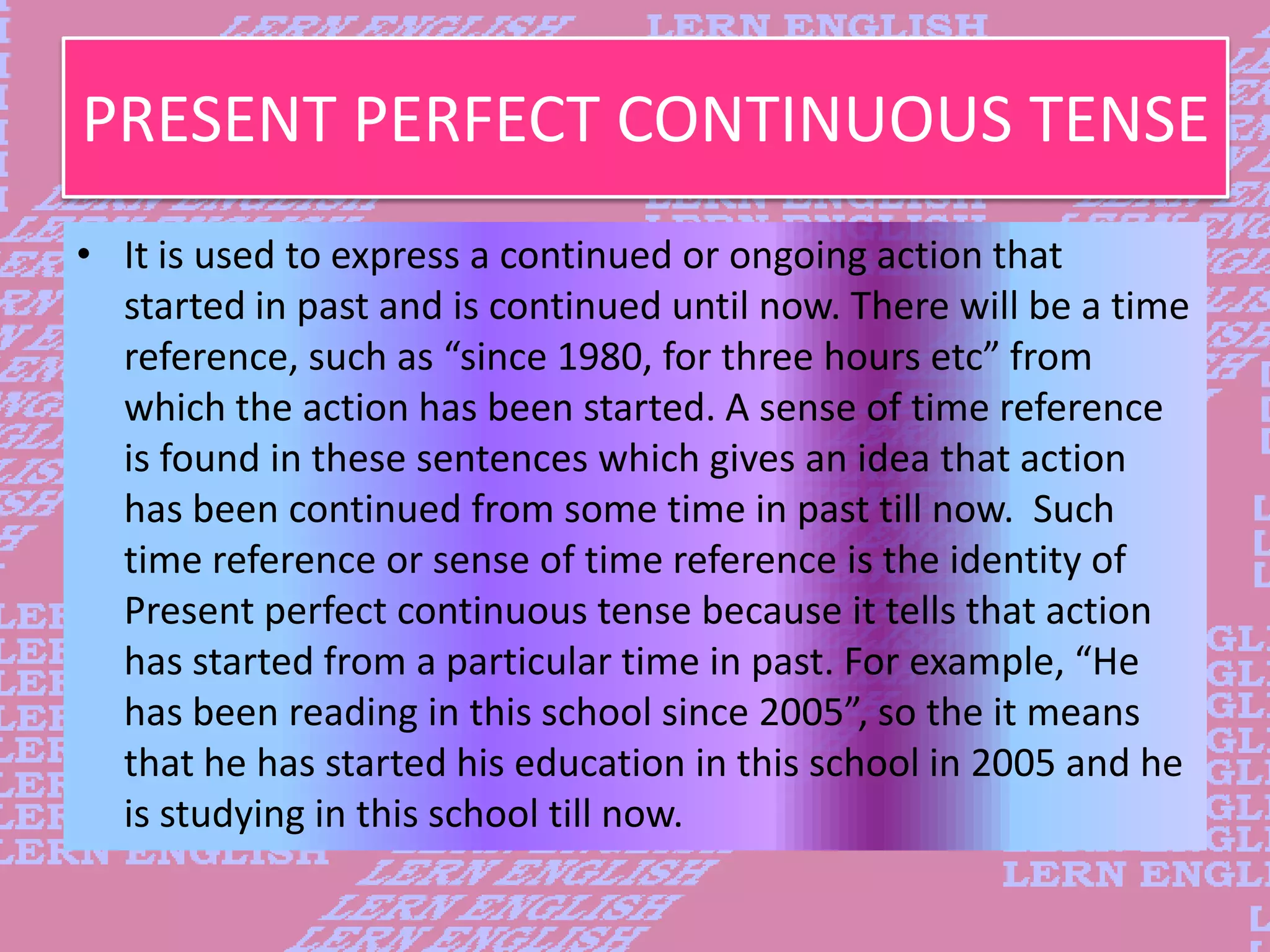 PRESENT PERFECT CONTINUOUS TENSE
&bull; It is used to express a continued or ongoing action that
started in past and is continued until now. There will be a time
reference, such as &ldquo;since 1980, for three hours etc&rdquo; from
which the action has been started. A sense of time reference
is found in these sentences which gives an idea that action
has been continued from some time in past till now. Such
time reference or sense of time reference is the identity of
Present perfect continuous tense because it tells that action
has started from a particular time in past. For example, &ldquo;He
has been reading in this school since 2005&rdquo;, so the it means
that he has started his education in this school in 2005 and he
is studying in this school till now.
 