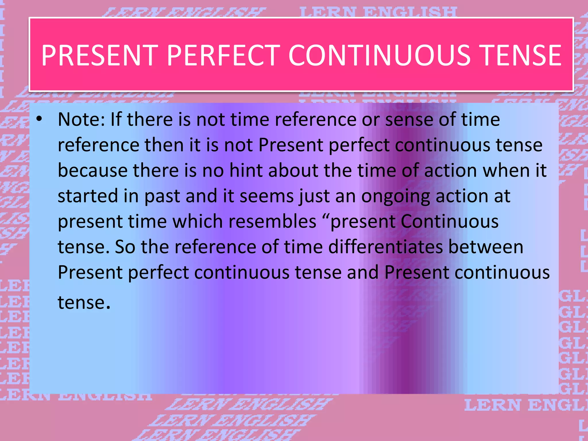 PRESENT PERFECT CONTINUOUS TENSE
&bull; Note: If there is not time reference or sense of time
reference then it is not Present perfect continuous tense
because there is no hint about the time of action when it
started in past and it seems just an ongoing action at
present time which resembles &ldquo;present Continuous
tense. So the reference of time differentiates between
Present perfect continuous tense and Present continuous
tense.
 