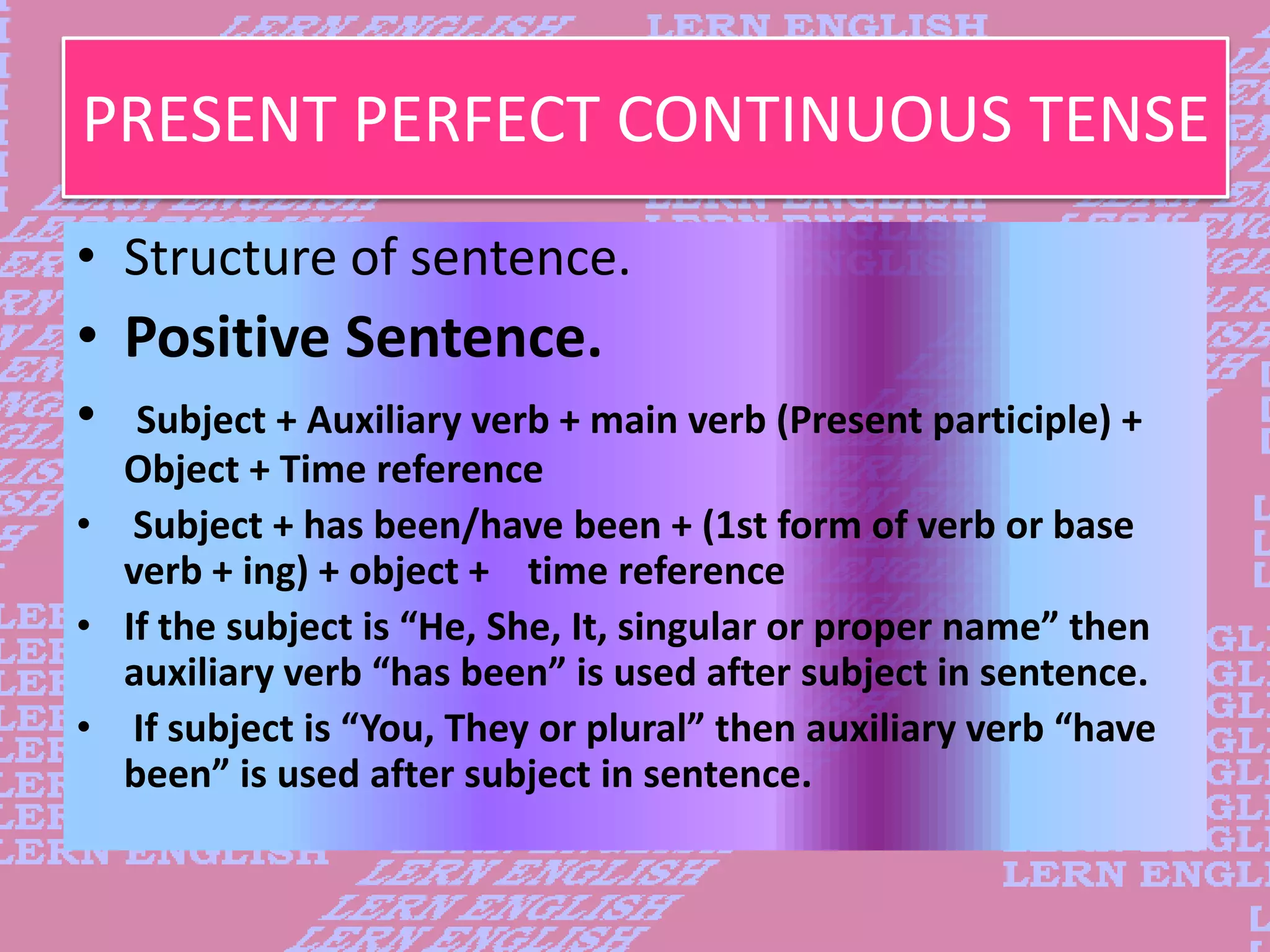 PRESENT PERFECT CONTINUOUS TENSE
&bull; Structure of sentence.
&bull; Positive Sentence.
&bull; Subject + Auxiliary verb + main verb (Present participle) +
Object + Time reference
&bull; Subject + has been/have been + (1st form of verb or base
verb + ing) + object + time reference
&bull; If the subject is &ldquo;He, She, It, singular or proper name&rdquo; then
auxiliary verb &ldquo;has been&rdquo; is used after subject in sentence.
&bull; If subject is &ldquo;You, They or plural&rdquo; then auxiliary verb &ldquo;have
been&rdquo; is used after subject in sentence.
 