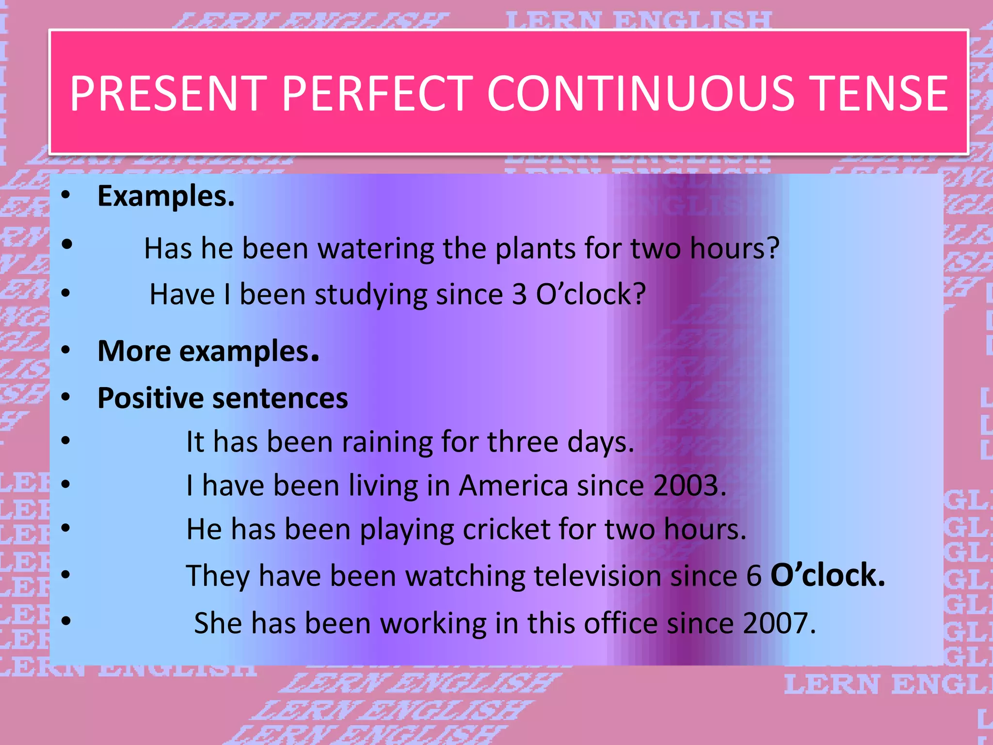 PRESENT PERFECT CONTINUOUS TENSE
&bull; Examples.
&bull; Has he been watering the plants for two hours?
&bull; Have I been studying since 3 O&rsquo;clock?
&bull; More examples.
&bull; Positive sentences
&bull; It has been raining for three days.
&bull; I have been living in America since 2003.
&bull; He has been playing cricket for two hours.
&bull; They have been watching television since 6 O&rsquo;clock.
&bull; She has been working in this office since 2007.
 