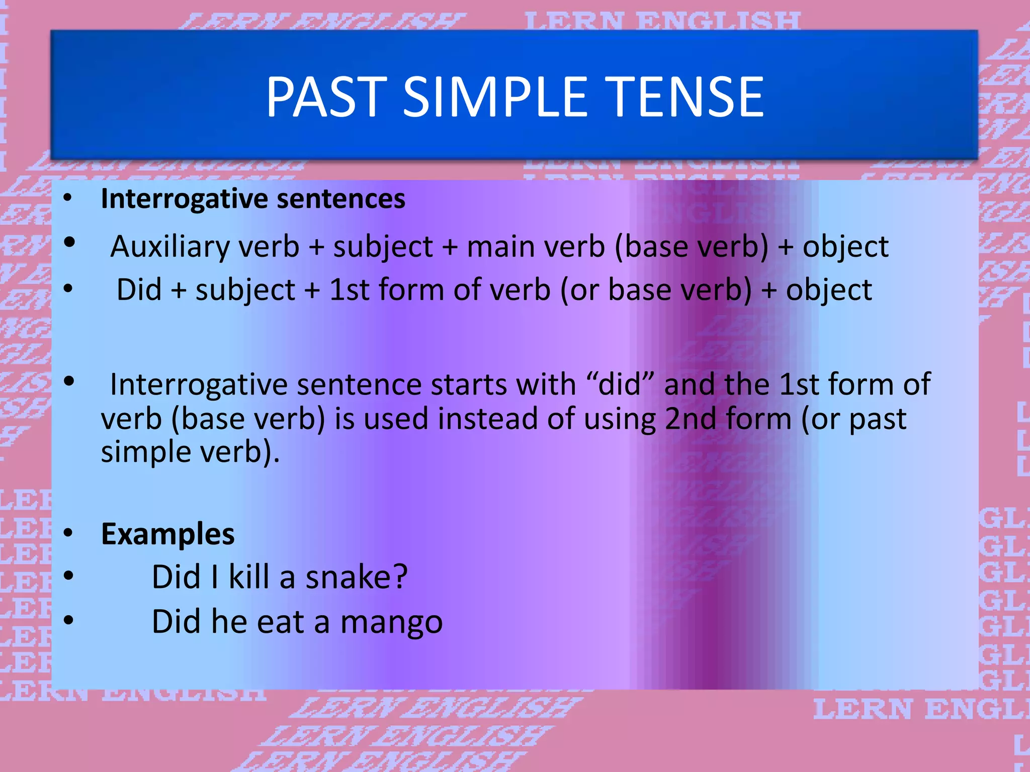 PAST SIMPLE TENSE
&bull; Interrogative sentences
&bull; Auxiliary verb + subject + main verb (base verb) + object
&bull; Did + subject + 1st form of verb (or base verb) + object
&bull; Interrogative sentence starts with &ldquo;did&rdquo; and the 1st form of
verb (base verb) is used instead of using 2nd form (or past
simple verb).
&bull; Examples
&bull; Did I kill a snake?
&bull; Did he eat a mango
 