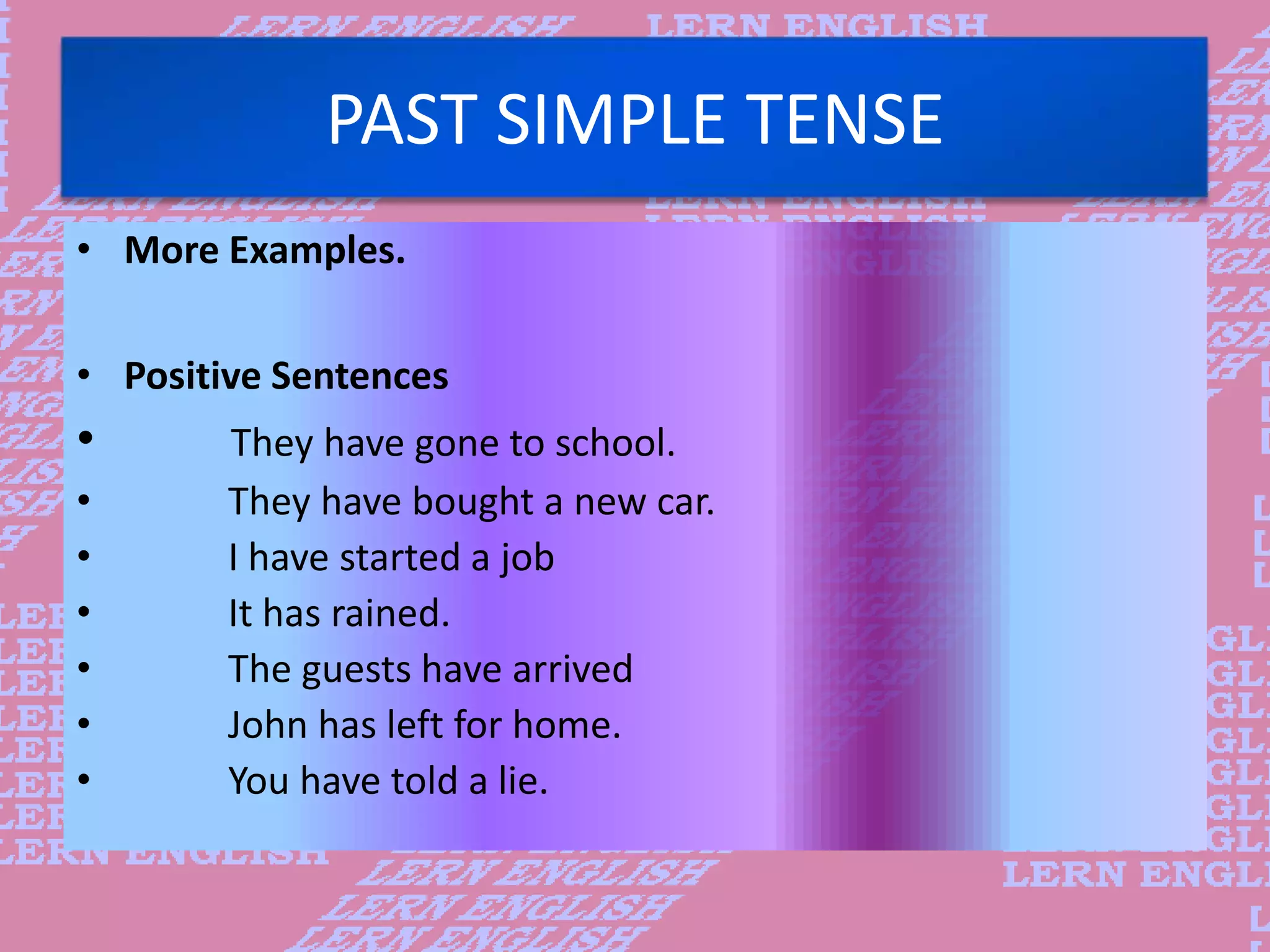 PAST SIMPLE TENSE
&bull; More Examples.
&bull; Positive Sentences
&bull; They have gone to school.
&bull; They have bought a new car.
&bull; I have started a job
&bull; It has rained.
&bull; The guests have arrived
&bull; John has left for home.
&bull; You have told a lie.
 