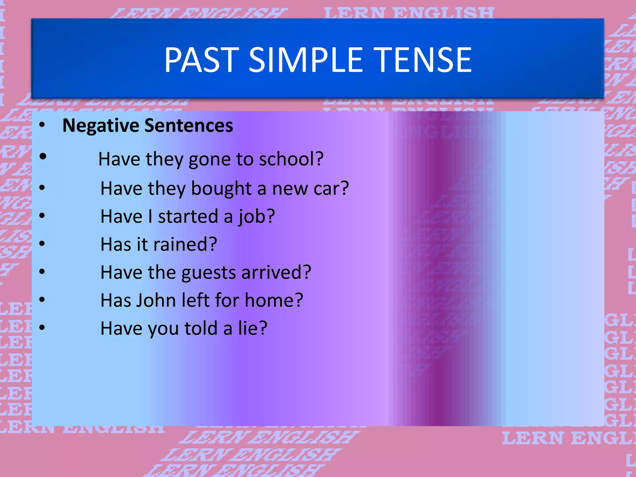PAST SIMPLE TENSE
&bull; Negative Sentences
&bull; Have they gone to school?
&bull; Have they bought a new car?
&bull; Have I started a job?
&bull; Has it rained?
&bull; Have the guests arrived?
&bull; Has John left for home?
&bull; Have you told a lie?
 