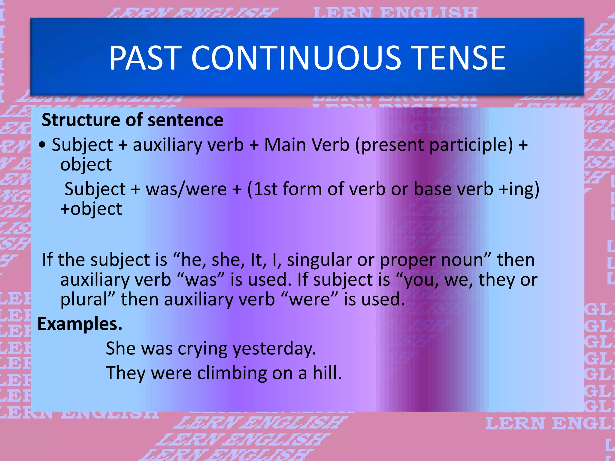 PAST CONTINUOUS TENSE
Structure of sentence
&bull; Subject + auxiliary verb + Main Verb (present participle) +
object
Subject + was/were + (1st form of verb or base verb +ing)
+object
If the subject is &ldquo;he, she, It, I, singular or proper noun&rdquo; then
auxiliary verb &ldquo;was&rdquo; is used. If subject is &ldquo;you, we, they or
plural&rdquo; then auxiliary verb &ldquo;were&rdquo; is used.
Examples.
She was crying yesterday.
They were climbing on a hill.
 