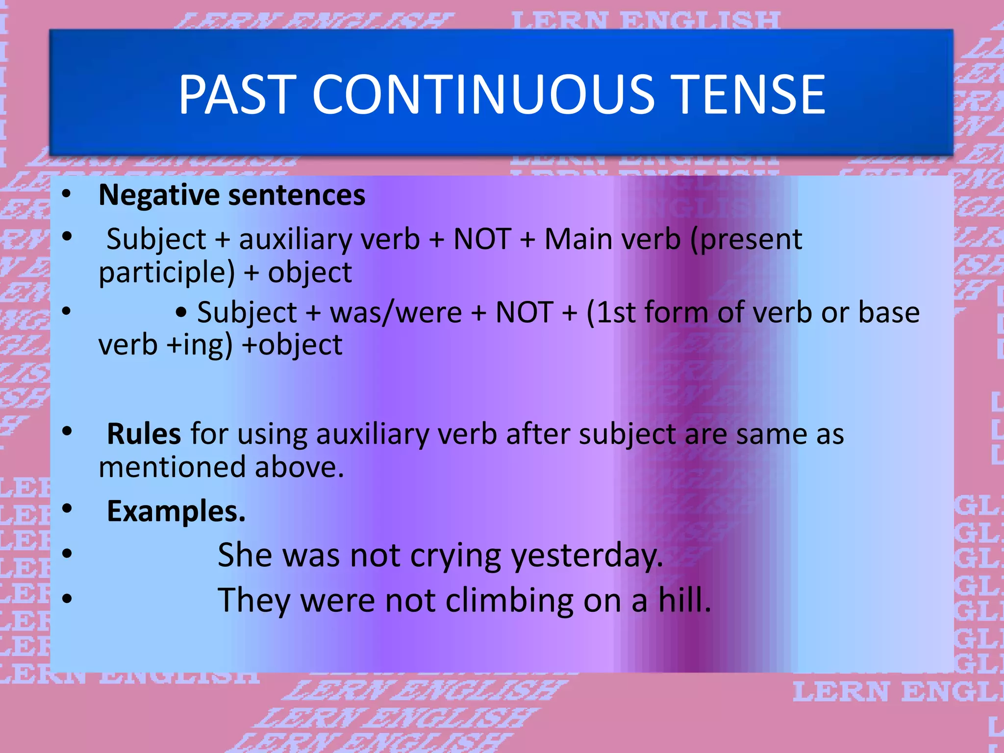 PAST CONTINUOUS TENSE
&bull; Negative sentences
&bull; Subject + auxiliary verb + NOT + Main verb (present
participle) + object
&bull; &bull; Subject + was/were + NOT + (1st form of verb or base
verb +ing) +object
&bull; Rules for using auxiliary verb after subject are same as
mentioned above.
&bull; Examples.
&bull; She was not crying yesterday.
&bull; They were not climbing on a hill.
 