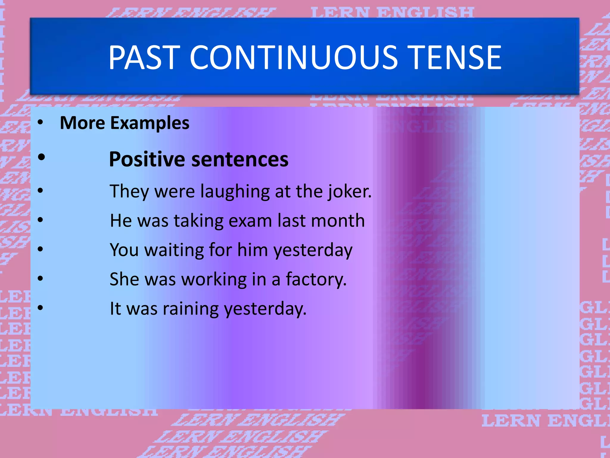 PAST CONTINUOUS TENSE
&bull; More Examples
&bull; Positive sentences
&bull; They were laughing at the joker.
&bull; He was taking exam last month
&bull; You waiting for him yesterday
&bull; She was working in a factory.
&bull; It was raining yesterday.
 