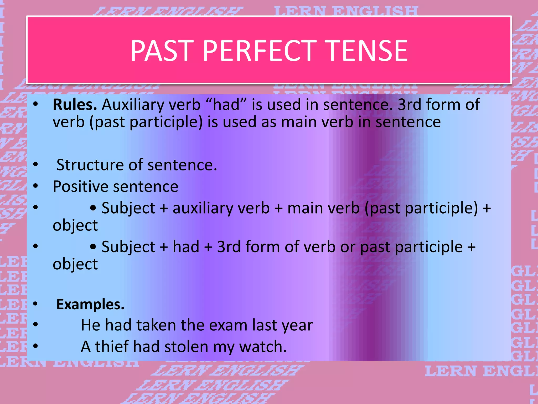 PAST PERFECT TENSE
&bull; Rules. Auxiliary verb &ldquo;had&rdquo; is used in sentence. 3rd form of
verb (past participle) is used as main verb in sentence
&bull; Structure of sentence.
&bull; Positive sentence
&bull; &bull; Subject + auxiliary verb + main verb (past participle) +
object
&bull; &bull; Subject + had + 3rd form of verb or past participle +
object
&bull; Examples.
&bull; He had taken the exam last year
&bull; A thief had stolen my watch.
 